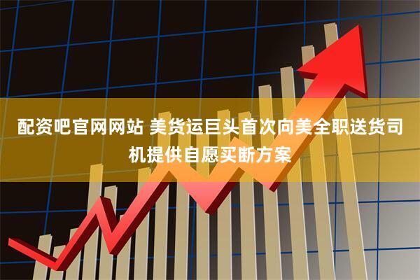 配资吧官网网站 美货运巨头首次向美全职送货司机提供自愿买断方案