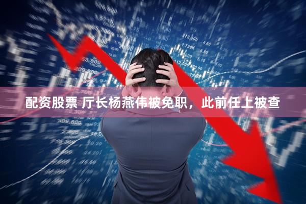 配资股票 厅长杨燕伟被免职，此前任上被查