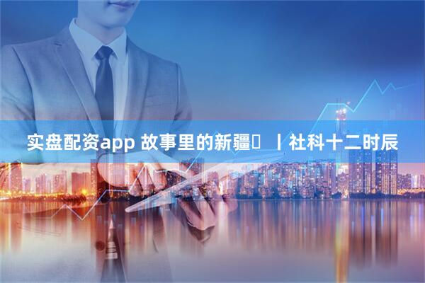 实盘配资app 故事里的新疆⑫丨社科十二时辰