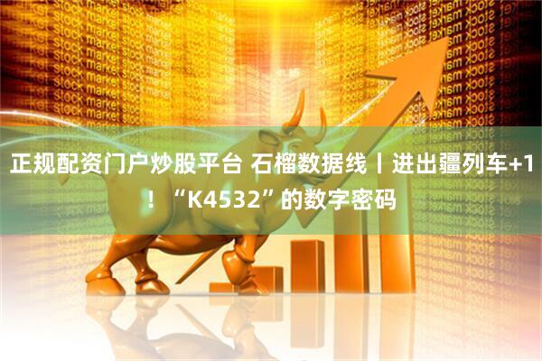正规配资门户炒股平台 石榴数据线丨进出疆列车+1！“K4532”的数字密码