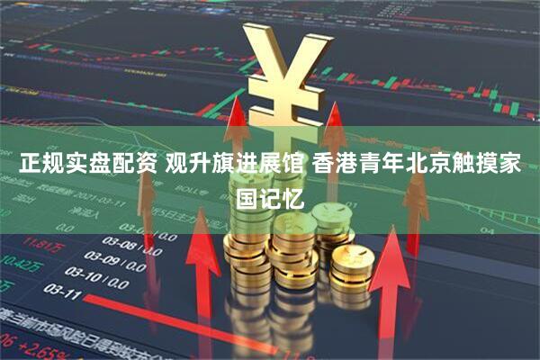 正规实盘配资 观升旗进展馆 香港青年北京触摸家国记忆