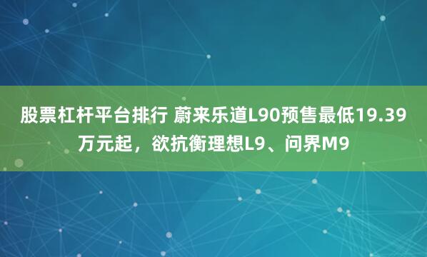 股票杠杆平台排行 蔚来乐道L90预售最低19.39万元起，欲抗衡理想L9、问界M9