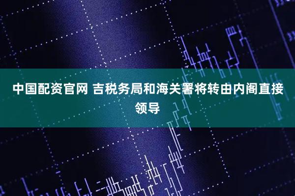 中国配资官网 吉税务局和海关署将转由内阁直接领导