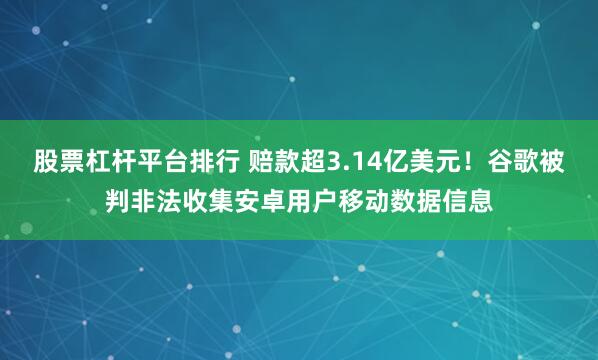股票杠杆平台排行 赔款超3.14亿美元！谷歌被判非法收集安卓用户移动数据信息