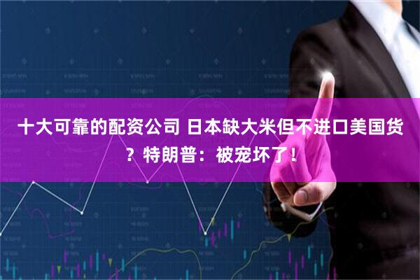 十大可靠的配资公司 日本缺大米但不进口美国货？特朗普：被宠坏了！