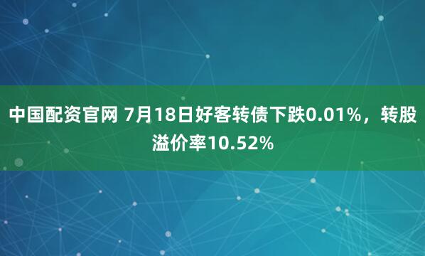 中国配资官网 7月18日好客转债下跌0.01%，转股溢价率10.52%