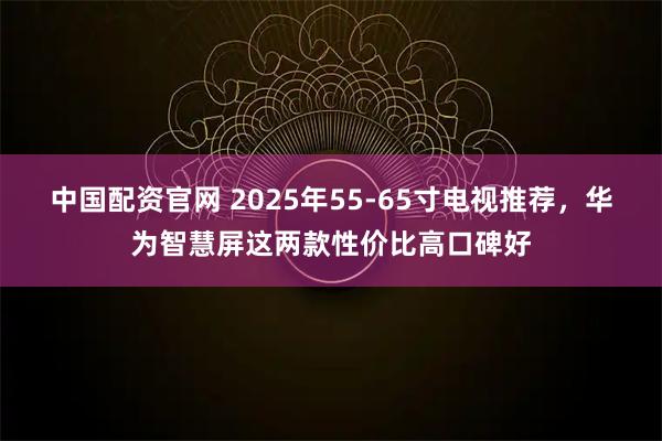 中国配资官网 2025年55-65寸电视推荐，华为智慧屏这两款性价比高口碑好