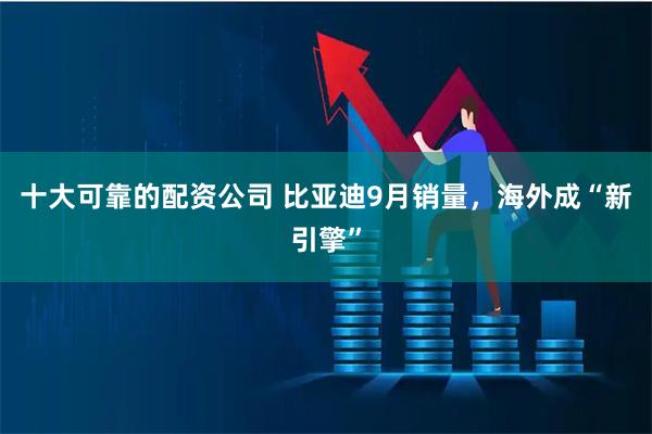 十大可靠的配资公司 比亚迪9月销量，海外成“新引擎”