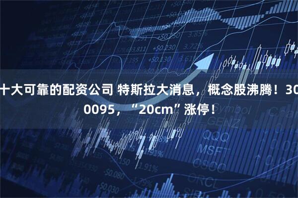 十大可靠的配资公司 特斯拉大消息，概念股沸腾！300095，“20cm”涨停！